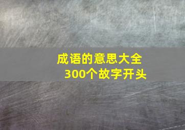 成语的意思大全300个故字开头