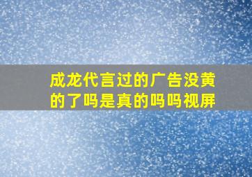 成龙代言过的广告没黄的了吗是真的吗吗视屏