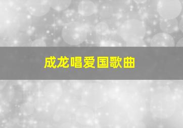 成龙唱爱国歌曲