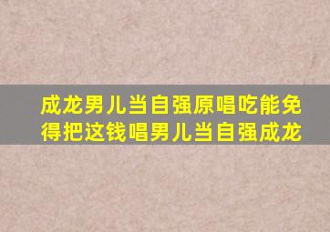 成龙男儿当自强原唱吃能免得把这钱唱男儿当自强成龙