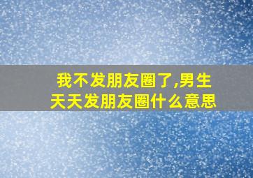 我不发朋友圈了,男生天天发朋友圈什么意思