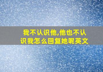 我不认识他,他也不认识我怎么回复她呢英文