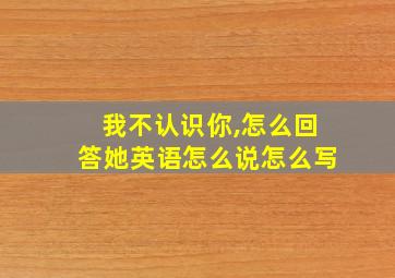 我不认识你,怎么回答她英语怎么说怎么写