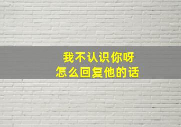 我不认识你呀怎么回复他的话