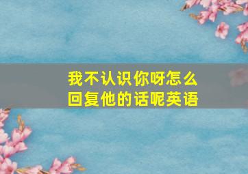 我不认识你呀怎么回复他的话呢英语