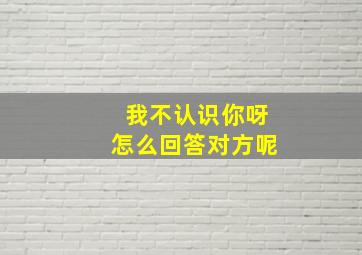 我不认识你呀怎么回答对方呢