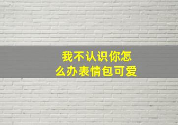 我不认识你怎么办表情包可爱