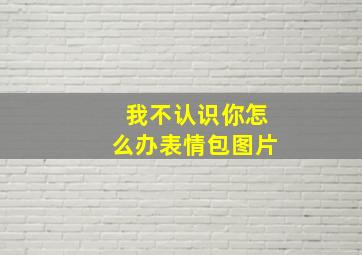 我不认识你怎么办表情包图片