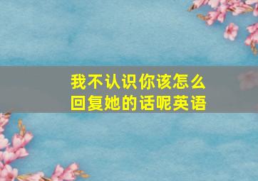 我不认识你该怎么回复她的话呢英语