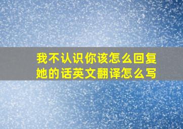 我不认识你该怎么回复她的话英文翻译怎么写