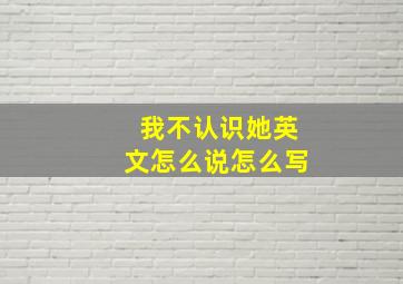 我不认识她英文怎么说怎么写