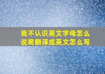 我不认识英文字母怎么说呢翻译成英文怎么写