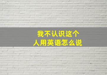 我不认识这个人用英语怎么说