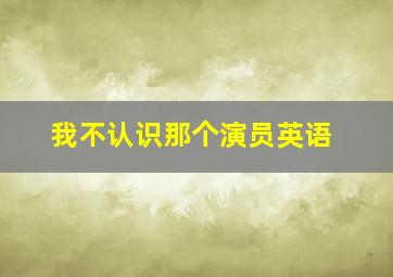 我不认识那个演员英语