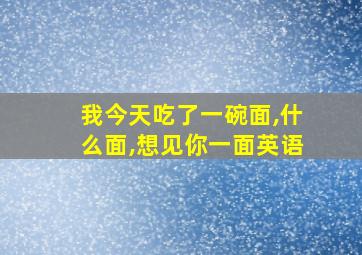 我今天吃了一碗面,什么面,想见你一面英语