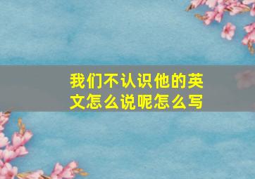 我们不认识他的英文怎么说呢怎么写