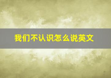 我们不认识怎么说英文