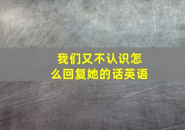 我们又不认识怎么回复她的话英语