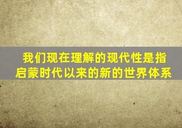 我们现在理解的现代性是指启蒙时代以来的新的世界体系