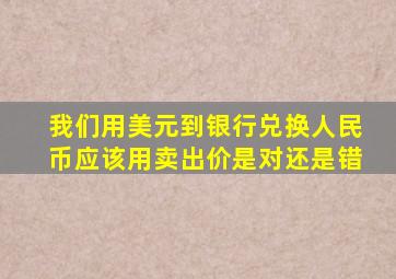 我们用美元到银行兑换人民币应该用卖出价是对还是错