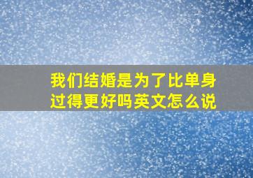 我们结婚是为了比单身过得更好吗英文怎么说