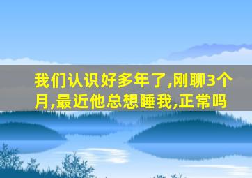 我们认识好多年了,刚聊3个月,最近他总想睡我,正常吗