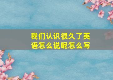 我们认识很久了英语怎么说呢怎么写