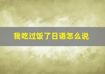 我吃过饭了日语怎么说