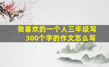 我喜欢的一个人三年级写300个字的作文怎么写