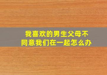 我喜欢的男生父母不同意我们在一起怎么办