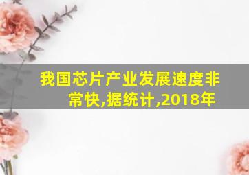 我国芯片产业发展速度非常快,据统计,2018年