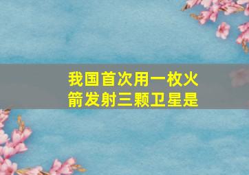 我国首次用一枚火箭发射三颗卫星是