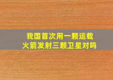 我国首次用一颗运载火箭发射三颗卫星对吗