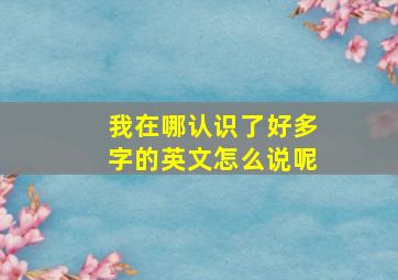 我在哪认识了好多字的英文怎么说呢