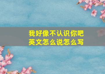 我好像不认识你吧英文怎么说怎么写