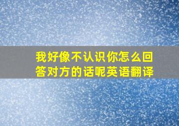 我好像不认识你怎么回答对方的话呢英语翻译