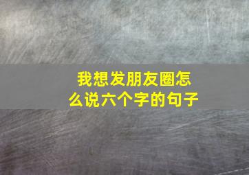 我想发朋友圈怎么说六个字的句子