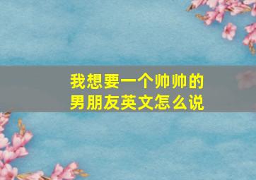 我想要一个帅帅的男朋友英文怎么说