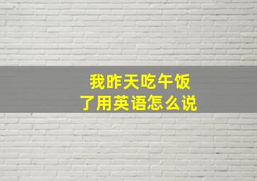 我昨天吃午饭了用英语怎么说