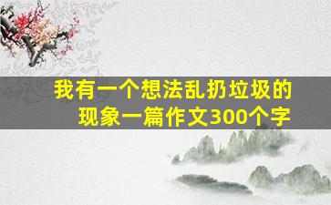 我有一个想法乱扔垃圾的现象一篇作文300个字