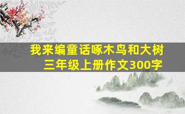 我来编童话啄木鸟和大树三年级上册作文300字