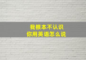 我根本不认识你用英语怎么说