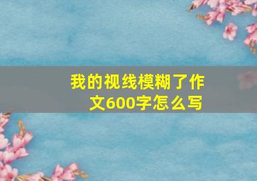 我的视线模糊了作文600字怎么写