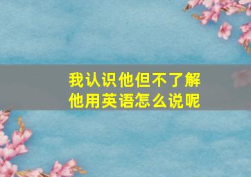 我认识他但不了解他用英语怎么说呢