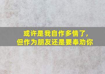 或许是我自作多情了,但作为朋友还是要奉劝你