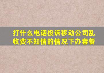 打什么电话投诉移动公司乱收费不知情的情况下办套餐