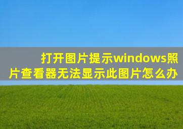 打开图片提示windows照片查看器无法显示此图片怎么办