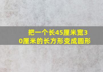 把一个长45厘米宽30厘米的长方形变成圆形