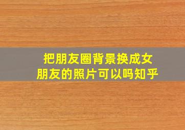 把朋友圈背景换成女朋友的照片可以吗知乎