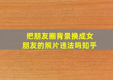 把朋友圈背景换成女朋友的照片违法吗知乎